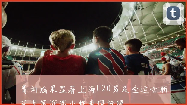 青训成果显著上海U20男足全运会斩获季军海港小将表现抢眼