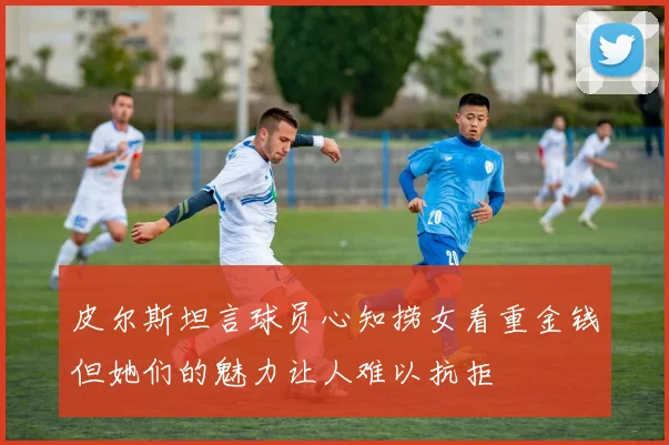 皮尔斯坦言球员心知捞女看重金钱但她们的魅力让人难以抗拒
