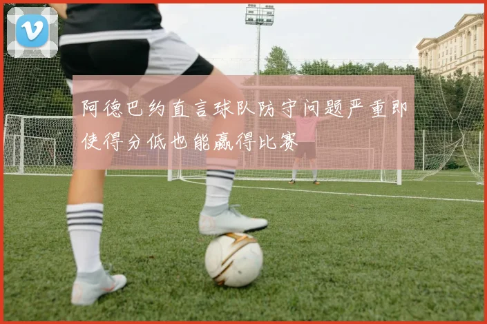 阿德巴约直言球队防守问题严重即使得分低也能赢得比赛