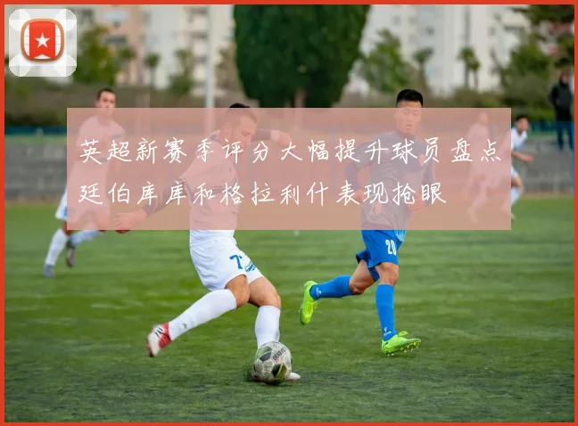 英超新赛季评分大幅提升球员盘点廷伯库库和格拉利什表现抢眼