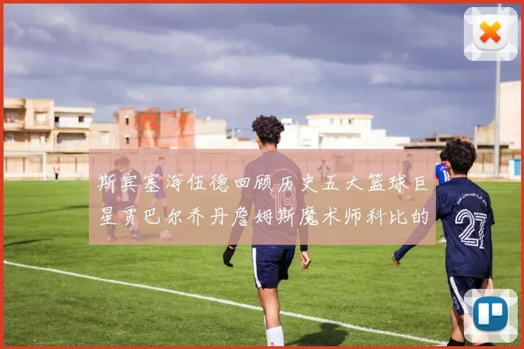 斯宾塞海伍德回顾历史五大篮球巨星贾巴尔乔丹詹姆斯魔术师科比的辉煌成就
