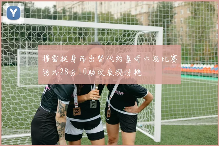 穆雷挺身而出替代约基奇六场比赛场均28分10助攻表现惊艳