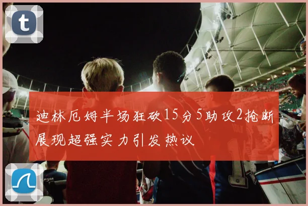 迪林厄姆半场狂砍15分5助攻2抢断展现超强实力引发热议