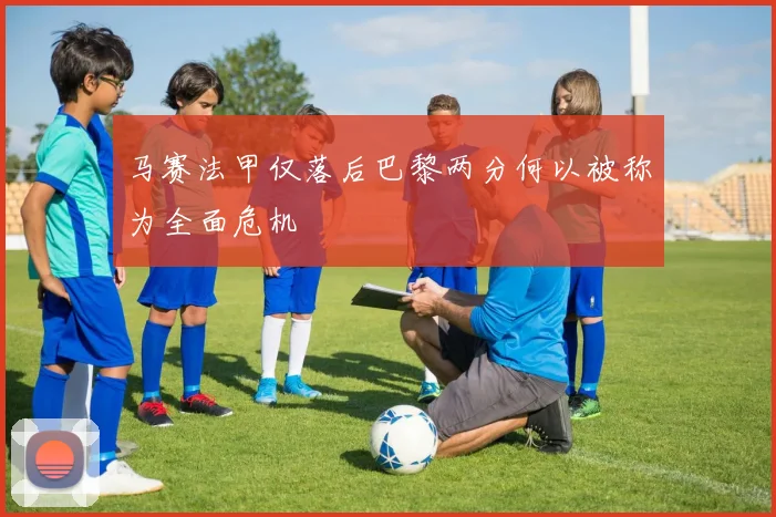 马赛法甲仅落后巴黎两分何以被称为全面危机