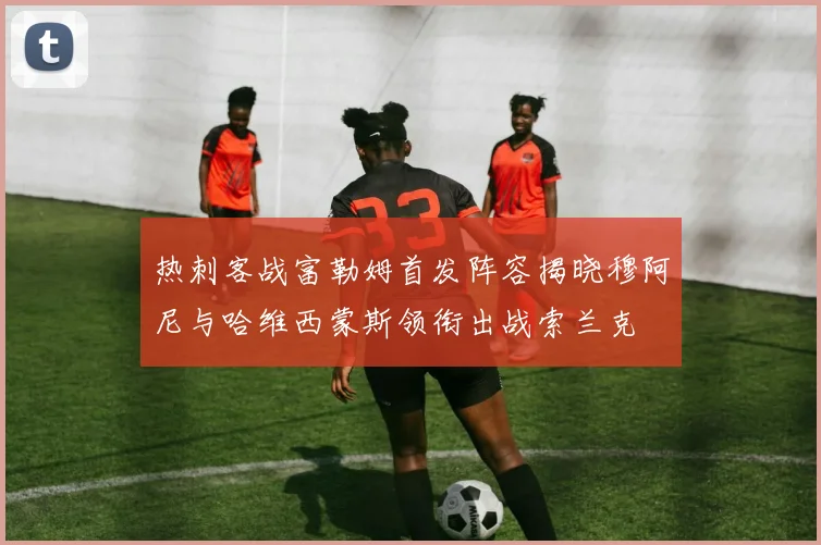 热刺客战富勒姆首发阵容揭晓穆阿尼与哈维西蒙斯领衔出战索兰克