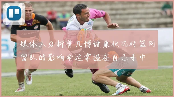 媒体人分析曾凡博健康状况对篮网留队的影响命运掌握在自己手中