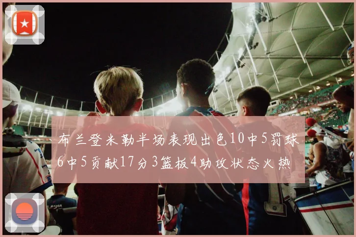 布兰登米勒半场表现出色10中5罚球6中5贡献17分3篮板4助攻状态火热