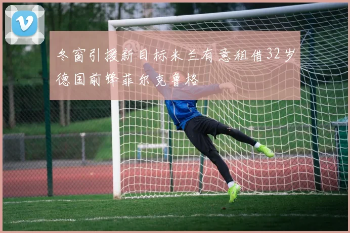 冬窗引援新目标米兰有意租借32岁德国前锋菲尔克鲁格