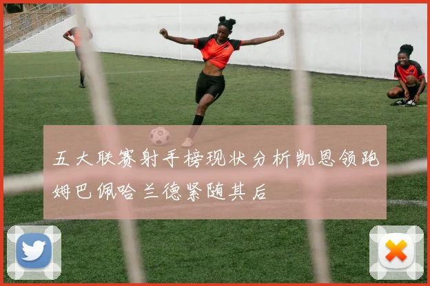 五大联赛射手榜现状分析凯恩领跑姆巴佩哈兰德紧随其后