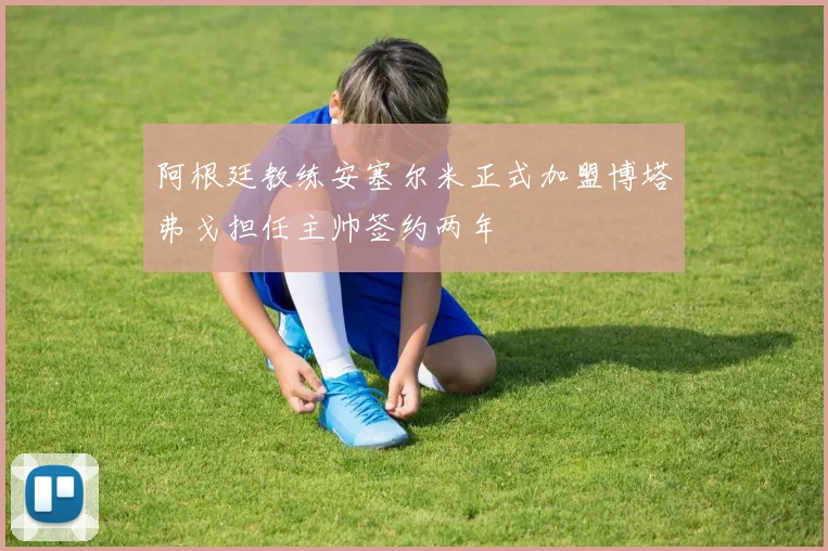 阿根廷教练安塞尔米正式加盟博塔弗戈担任主帅签约两年
