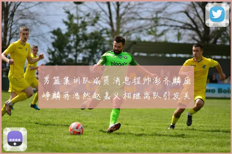 男篮集训队减员消息程帅澎齐麟庞峥麟蒋浩然赵嘉义相继离队引发关注