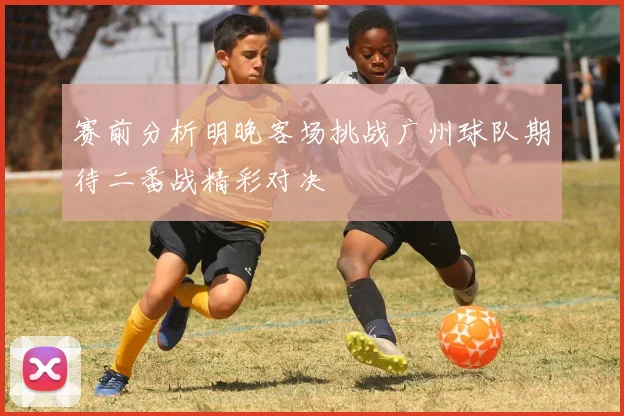 赛前分析明晚客场挑战广州球队期待二番战精彩对决