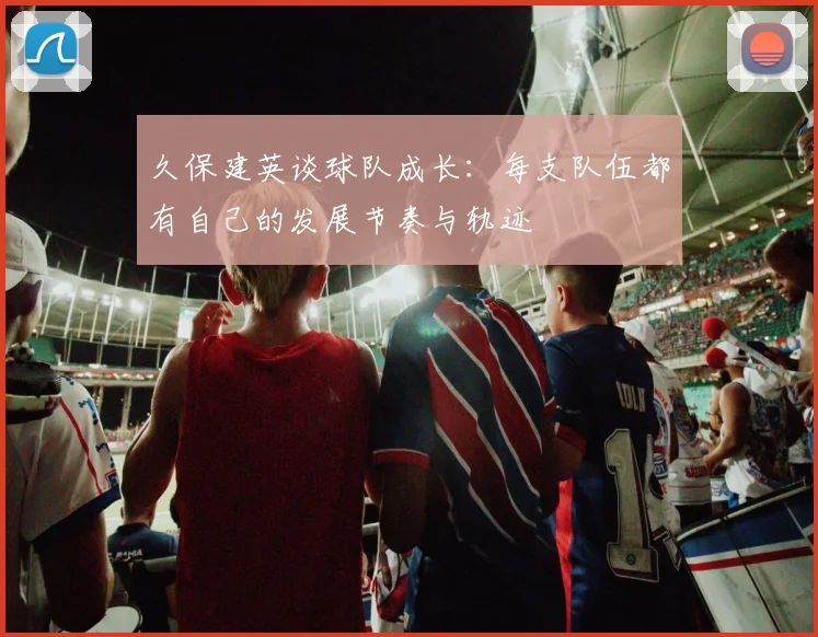 久保建英谈球队成长：每支队伍都有自己的发展节奏与轨迹