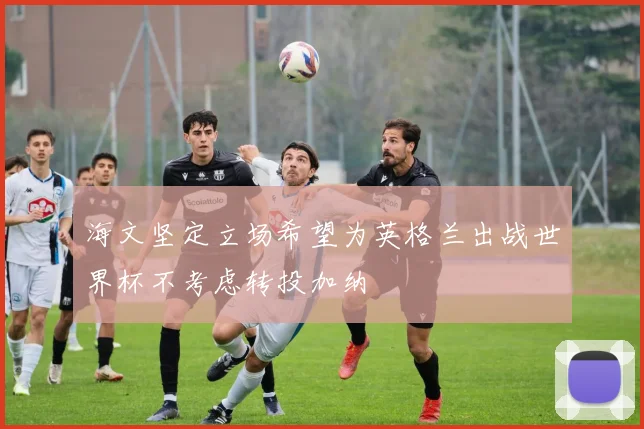 海文坚定立场希望为英格兰出战世界杯不考虑转投加纳