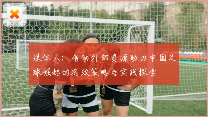 媒体人：借助外部资源助力中国足球崛起的有效策略与实践探索