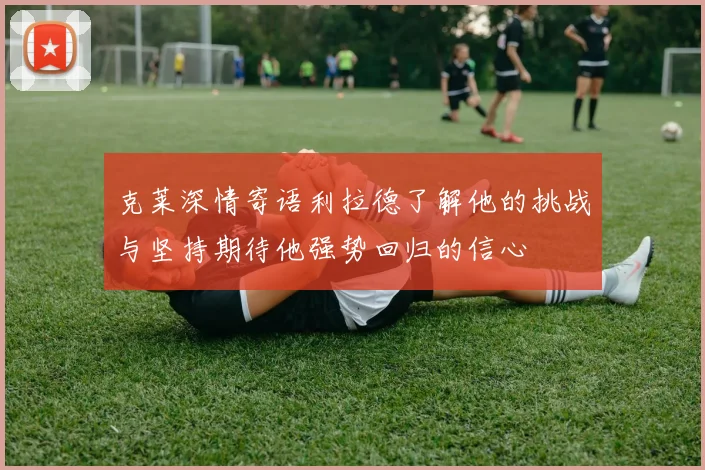 克莱深情寄语利拉德了解他的挑战与坚持期待他强势回归的信心