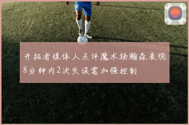 开拓者媒体人点评魔术杨瀚森表现8分钟内2次失误需加强控制