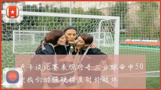 卢卡谈比赛表现对手三分球命中50次我们的强硬程度时好时坏