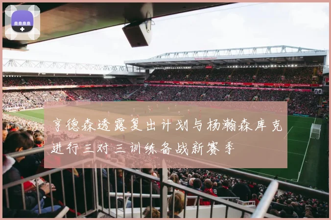 亨德森透露复出计划与杨瀚森库克进行三对三训练备战新赛季