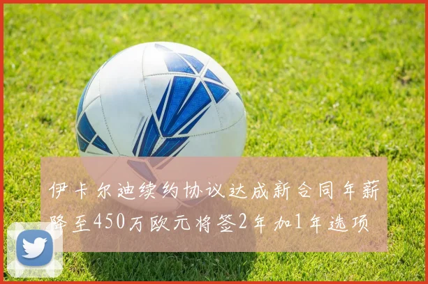 伊卡尔迪续约协议达成新合同年薪降至450万欧元将签2年加1年选项