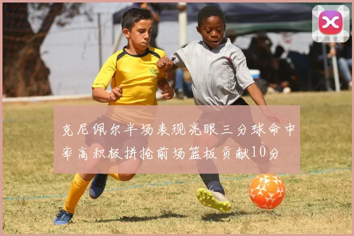 克尼佩尔半场表现亮眼三分球命中率高积极拼抢前场篮板贡献10分