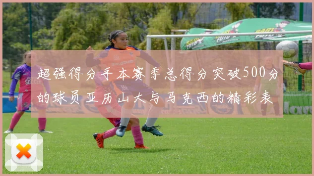 超强得分手本赛季总得分突破500分的球员亚历山大与马克西的精彩表现分析