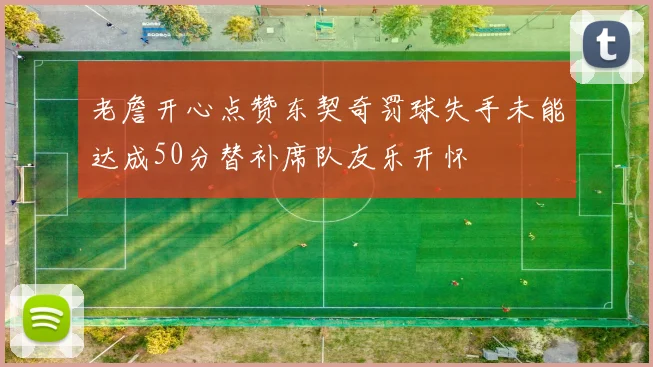 老詹开心点赞东契奇罚球失手未能达成50分替补席队友乐开怀